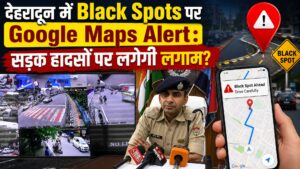 देहरादून में Black Spots पर Google Maps Alert: सड़क हादसों पर लगेगी लगाम?